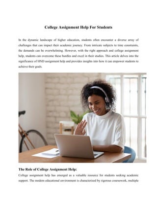 College Assignment Help For Students
In the dynamic landscape of higher education, students often encounter a diverse array of
challenges that can impact their academic journey. From intricate subjects to time constraints,
the demands can be overwhelming. However, with the right approach and college assignment
help, students can overcome these hurdles and excel in their studies. This article delves into the
significance of HND assignment help and provides insights into how it can empower students to
achieve their goals.
The Role of College Assignment Help:
College assignment help has emerged as a valuable resource for students seeking academic
support. The modern educational environment is characterized by rigorous coursework, multiple
 
