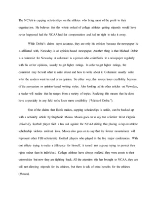 The NCAA is capping scholarships on the athletes who bring most of the profit to their 
organization. He believes that this whole ordeal of college athletes getting stipends would have 
never happened had the NCAA had fair compensation and had no right to take it away. 
While Dobie’s claims seem accurate, they are only his opinion because the newspaper he 
is affiliated with, Newsday, is an opinion-based newspaper. Another thing is that Michael Dobie 
is a columnist for Newsday. A columnist is a person who contributes to a newspaper regularly 
with his or her opinions, usually to get higher ratings. In order to get higher ratings, the 
columnist may be told what to write about and how to write about it. Columnist usually write 
what the readers want to read or an opinion. So either way, this source loses credibility because 
of the persuasion or opinion-based writing styles. Also looking at his other articles on Newsday, 
a reader will realize that he ranges from a variety of topics. Realizing this means that he does 
have a specialty in any field so he loses more credibility (“Michael Dobie.”). 
One of the claims that Dobie makes, capping scholarships is unfair, can be backed-up 
with a scholarly article by Stephanie Mosca. Mosca goes on to say that a former West Virginia 
University football player filed a law suit against the NCAA stating that placing a cap on athletic 
scholarship violates antitrust laws. Mosca also goes on to say that the former mountaineer will 
represent other FBS scholarship football players who played in the five major conferences. With 
one athlete trying to make a difference for himself, it turned into a group trying to protect their 
rights rather than in individual. College athletes have always realized they were assets to their 
universities but now they are fighting back. All the attention this has brought to NCAA, they are 
still not allowing stipends for the athletes, but there is talk of extra benefits for the athletes 
(Mosca). 
 