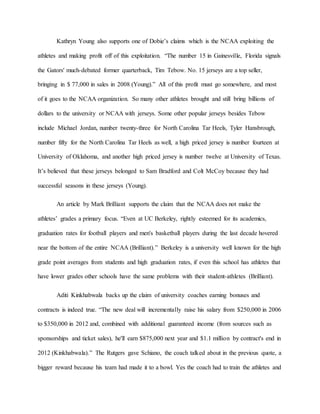 Kathryn Young also supports one of Dobie’s claims which is the NCAA exploiting the 
athletes and making profit off of this exploitation. “The number 15 in Gainesville, Florida signals 
the Gators' much-debated former quarterback, Tim Tebow. No. 15 jerseys are a top seller, 
bringing in $ 77,000 in sales in 2008 (Young).” All of this profit must go somewhere, and most 
of it goes to the NCAA organization. So many other athletes brought and still bring billions of 
dollars to the university or NCAA with jerseys. Some other popular jerseys besides Tebow 
include Michael Jordan, number twenty-three for North Carolina Tar Heels, Tyler Hansbrough, 
number fifty for the North Carolina Tar Heels as well, a high priced jersey is number fourteen at 
University of Oklahoma, and another high priced jersey is number twelve at University of Texas. 
It’s believed that these jerseys belonged to Sam Bradford and Colt McCoy because they had 
successful seasons in these jerseys (Young). 
An article by Mark Brilliant supports the claim that the NCAA does not make the 
athletes’ grades a primary focus. “Even at UC Berkeley, rightly esteemed for its academics, 
graduation rates for football players and men's basketball players during the last decade hovered 
near the bottom of the entire NCAA (Brilliant).” Berkeley is a university well known for the high 
grade point averages from students and high graduation rates, if even this school has athletes that 
have lower grades other schools have the same problems with their student-athletes (Brilliant). 
Aditi Kinkhabwala backs up the claim of university coaches earning bonuses and 
contracts is indeed true. “The new deal will incrementally raise his salary from $250,000 in 2006 
to $350,000 in 2012 and, combined with additional guaranteed income (from sources such as 
sponsorships and ticket sales), he'll earn $875,000 next year and $1.1 million by contract's end in 
2012 (Kinkhabwala).” The Rutgers gave Schiano, the coach talked about in the previous quote, a 
bigger reward because his team had made it to a bowl. Yes the coach had to train the athletes and 
 