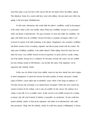 teach them plays to run, but most of the success fell into the hands of how the athletes played. 
This ridiculous bonus for a coach could have went to the athletes who put much more effort into 
getting to the bowl game (Kinkhabwala). 
For this topic, information that would build the author’s credibility would be the purpose 
of the article which in this case actually makes Dobie lose credibility because it is a persuasive 
article not factual or informational. The type of journal it is from also builds the credibility, but 
again with Dobie loses his credibility because Newsday is a popular newspaper which is not 
reviewed by experts in the field pertaining to the subject. Organization also constructs credibility 
and Dobie seemed to have everything organized and did not jump around with the content. The 
major part of building credibility is the author himself. Dobie talking about this topic does not 
make the source very credible because he has no experience in sports and he is mostly writing 
out of his opinion because he is a columnist for Newsday. Overall, this source was not credible 
but once looking around on MULibraries, one can find that many of his arguments can be 
supported with scholarly articles. 
In this case, for Dobie to have been reliable source he may have should have had a degree 
in sports management or sports law because the article pertains to money and sports. Another 
aspect of Dobie’s career makes him an unreliable source which is him being an employee of 
Newsday because this newspaper is an opinion-based newspaper. Dobie also never earned any 
awards or honors for his writings so he is also not credible for this reason. The audience he is 
writing to also tells if it is a credible source. In this case he is not credible because he is writing 
to anyone who will read it instead of scholars or specialists in a profession. He also could have 
quoted scholarly articles to back up his arguments and written in an informational style rather 
than persuasion. Along with the scholarly articles he could have quoted, a bibliography is always 
 
