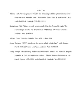 Works Cited 
Brilliant, Mark. "In free agency we trust; It's time for a college athletic system that spreads the 
wealth and hikes graduation rates...” Los Angeles Times. (April 8, 2014 Tuesday): 816 
words. LexisNexis Academic. Web. 2014/09/16. 
Kinkhabwala, Aditi. "Rutgers rewards winning coach; Gives him 7 years, big bucks." The 
Record (Bergen County, NJ). (December 23, 2005 Friday): 790 words. LexisNexis 
Academic. Web. 2014/09/16. 
"Michael Dobie." Newsday. Newsday, 2014. Web. 15 Sept. 2014. 
Mosca, Stephanie. “NCAA faces lawsuit for capping athletic scholarships.” Inside Counsel. 
(March 2014): 360 words. LexisNexis Academic. Web. 2014/09/14. 
Young, Kathryn. “Deconstructing the Facade of Amateurism: Antitrust and Intellectual Property 
Arguments in Favor of Compensating Athletes.” Virginia Sports & Entertainment Law 
Journal. (Spring, 2013): 11060 words. LexisNexis Academic. Web. 2014/09/15. 
