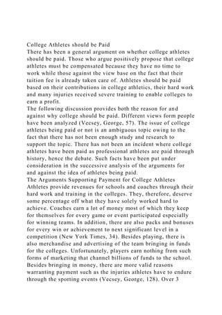 College Athletes should be Paid
There has been a general argument on whether college athletes
should be paid. Those who argue positively propose that college
athletes must be compensated because they have no time to
work while those against the view base on the fact that their
tuition fee is already taken care of. Athletes should be paid
based on their contributions in college athletics, their hard work
and many injuries received severe training to enable colleges to
earn a profit.
The following discussion provides both the reason for and
against why college should be paid. Different views form people
have been analyzed (Vecsey, George, 57). The issue of college
athletes being paid or not is an ambiguous topic owing to the
fact that there has not been enough study and research to
support the topic. There has not been an incident where college
athletes have been paid as professional athletes are paid through
history, hence the debate. Such facts have been put under
consideration in the successive analysis of the arguments for
and against the idea of athletes being paid.
The Arguments Supporting Payment for College Athletes
Athletes provide revenues for schools and coaches through their
hard work and training in the colleges. They, therefore, deserve
some percentage off what they have solely worked hard to
achieve. Coaches earn a lot of money most of which they keep
for themselves for every game or event participated especially
for winning teams. In addition, there are also packs and bonuses
for every win or achievement to next significant level in a
competition (New York Times, 34). Besides playing, there is
also merchandise and advertising of the team bringing in funds
for the colleges. Unfortunately, players earn nothing from such
forms of marketing that channel billions of funds to the school.
Besides bringing in money, there are more valid reasons
warranting payment such as the injuries athletes have to endure
through the sporting events (Vecsey, George, 128). Over 3
 