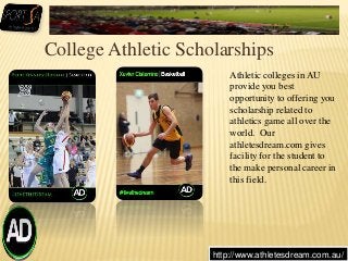 College Athletic Scholarships
http://www.athletesdream.com.au/
Athletic colleges in AU
provide you best
opportunity to offering you
scholarship related to
athletics game all over the
world. Our
athletesdream.com gives
facility for the student to
the make personal career in
this field.
 