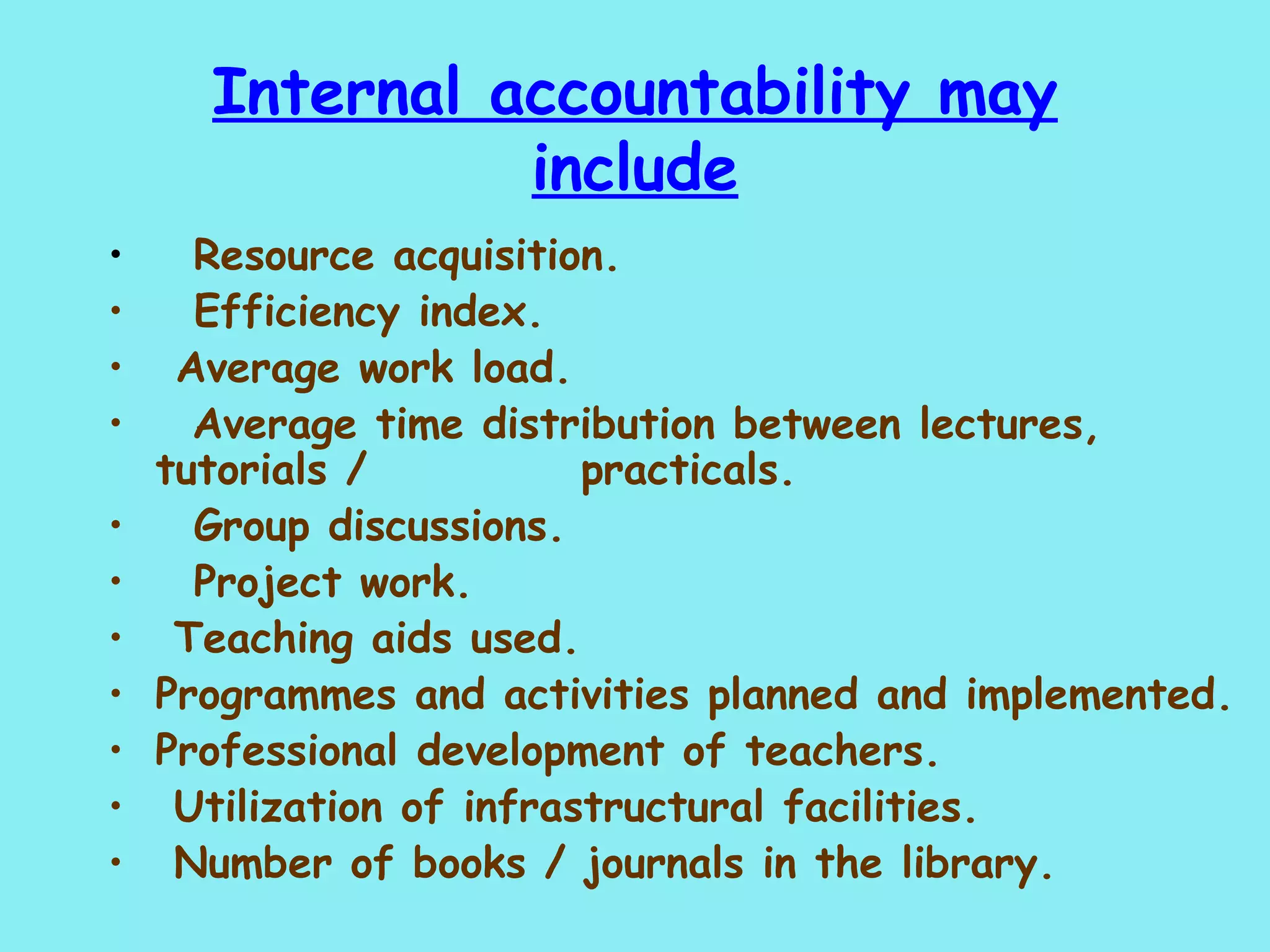 Internal accountability may include     Resource acquisition.    Efficiency index.   Average work load. Average time distribution between lectures, tutorials /    practicals.    Group discussions.    Project work. Teaching aids used. Programmes and activities planned and implemented. Professional development of teachers. Utilization of infrastructural facilities. Number of books / journals in the library.    