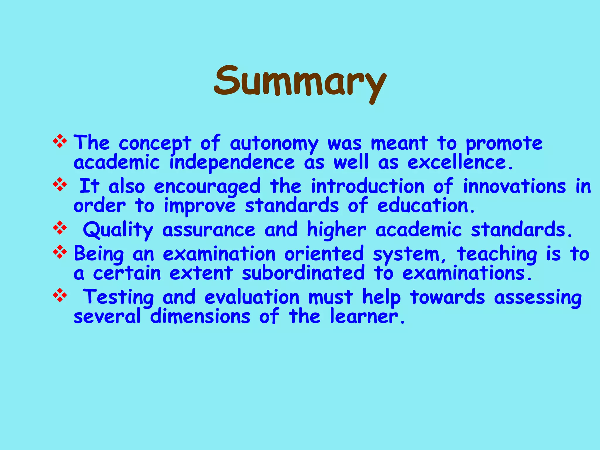 Summary The concept of autonomy was meant to promote academic independence as well as excellence. It also encouraged the introduction of innovations in order to improve standards of education.   Quality assurance and higher academic standards. Being an examination oriented system, teaching is to a certain extent subordinated to examinations.   Testing and evaluation must help towards assessing several dimensions of the learner. 