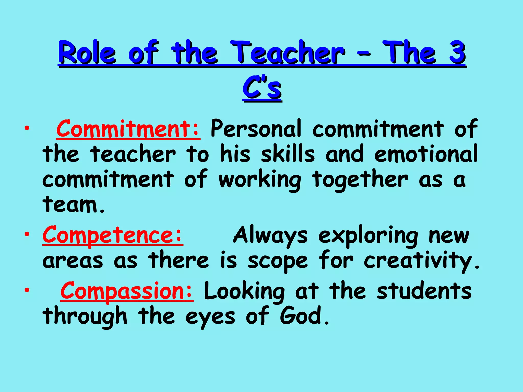 Role of the Teacher – The 3 C’s    Commitment:  Personal commitment of the teacher to his skills and emotional commitment of working together as a team. Competence:   Always exploring new areas as there is scope for creativity.     Compassion:  Looking at the students through the eyes of God.   
