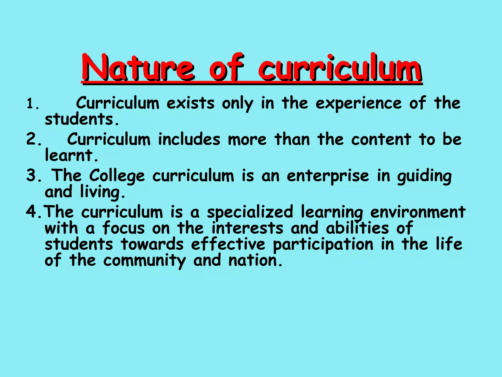 Nature of curriculum 1.  Curriculum exists only in the experience of the students. 2.   Curriculum includes more than the content to be learnt. 3. The College curriculum is an enterprise in guiding and living. 4.The curriculum is a specialized learning environment with a focus on the interests and abilities of students towards effective participation in the life of the community and nation. 