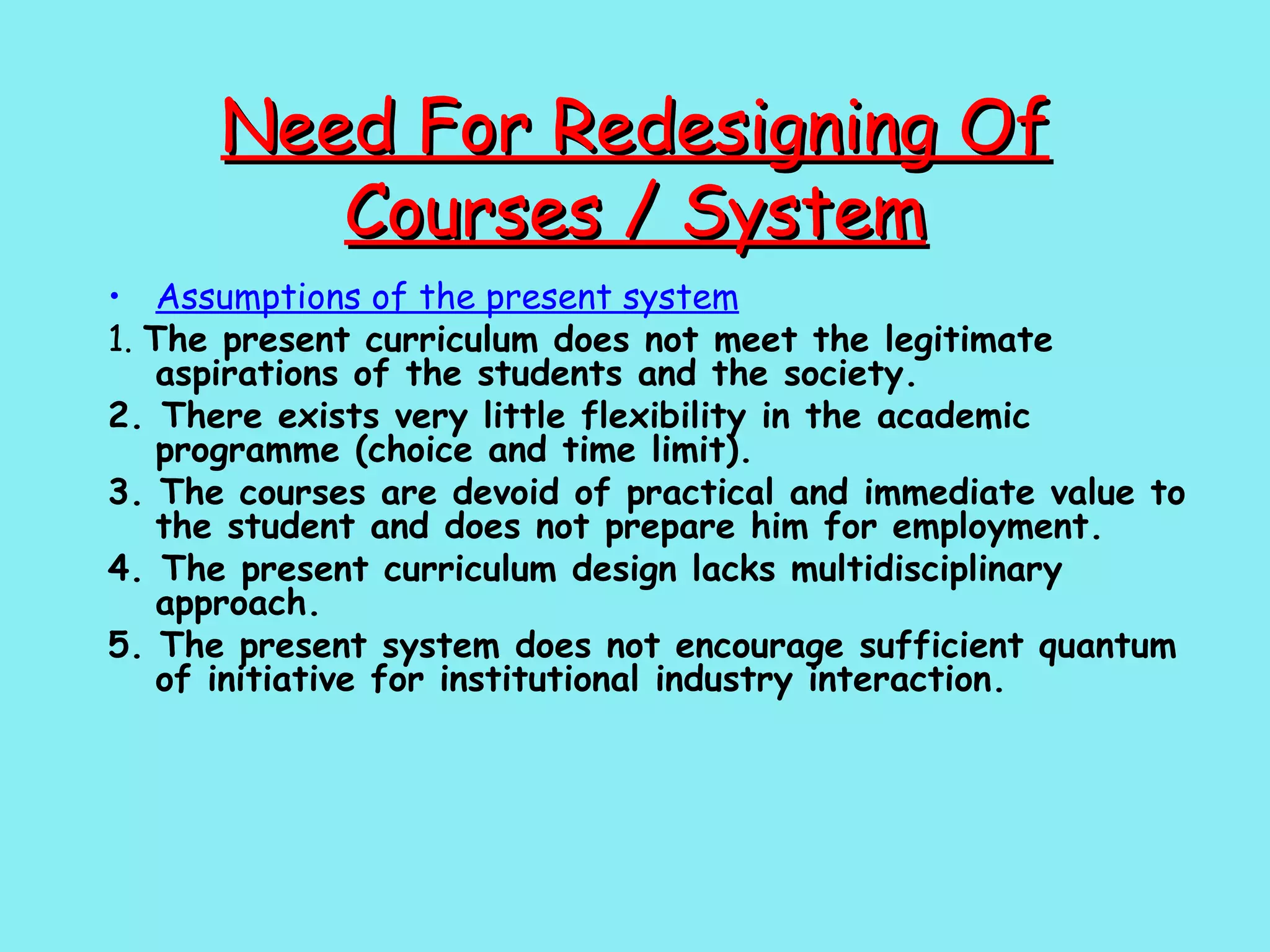 Need For Redesigning Of Courses / System Assumptions of the present system 1.  The present curriculum does not meet the legitimate aspirations of the students and the society. 2. There exists very little flexibility in the academic programme (choice and time limit). 3. The courses are devoid of practical and immediate value to the student and does not prepare him for employment. 4. The present curriculum design lacks multidisciplinary approach. 5. The present system does not encourage sufficient quantum of initiative for institutional industry interaction. 