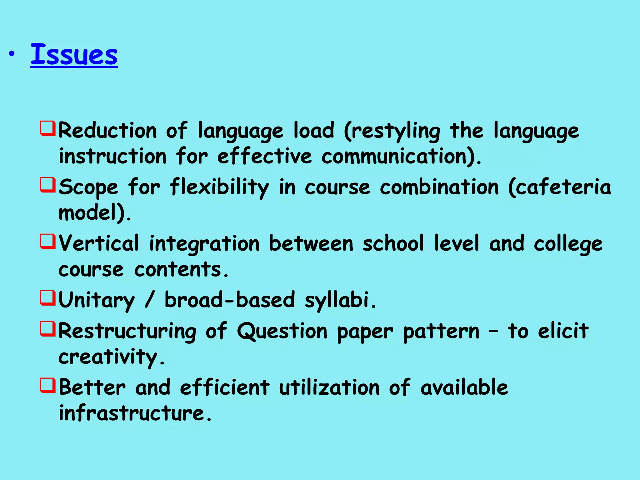 Issues Reduction of language load (restyling the language instruction for effective communication). Scope for flexibility in course combination (cafeteria model). Vertical integration between school level and college course  contents. Unitary / broad-based syllabi. Restructuring of Question paper pattern – to elicit creativity. Better and efficient utilization of available infrastructure. 