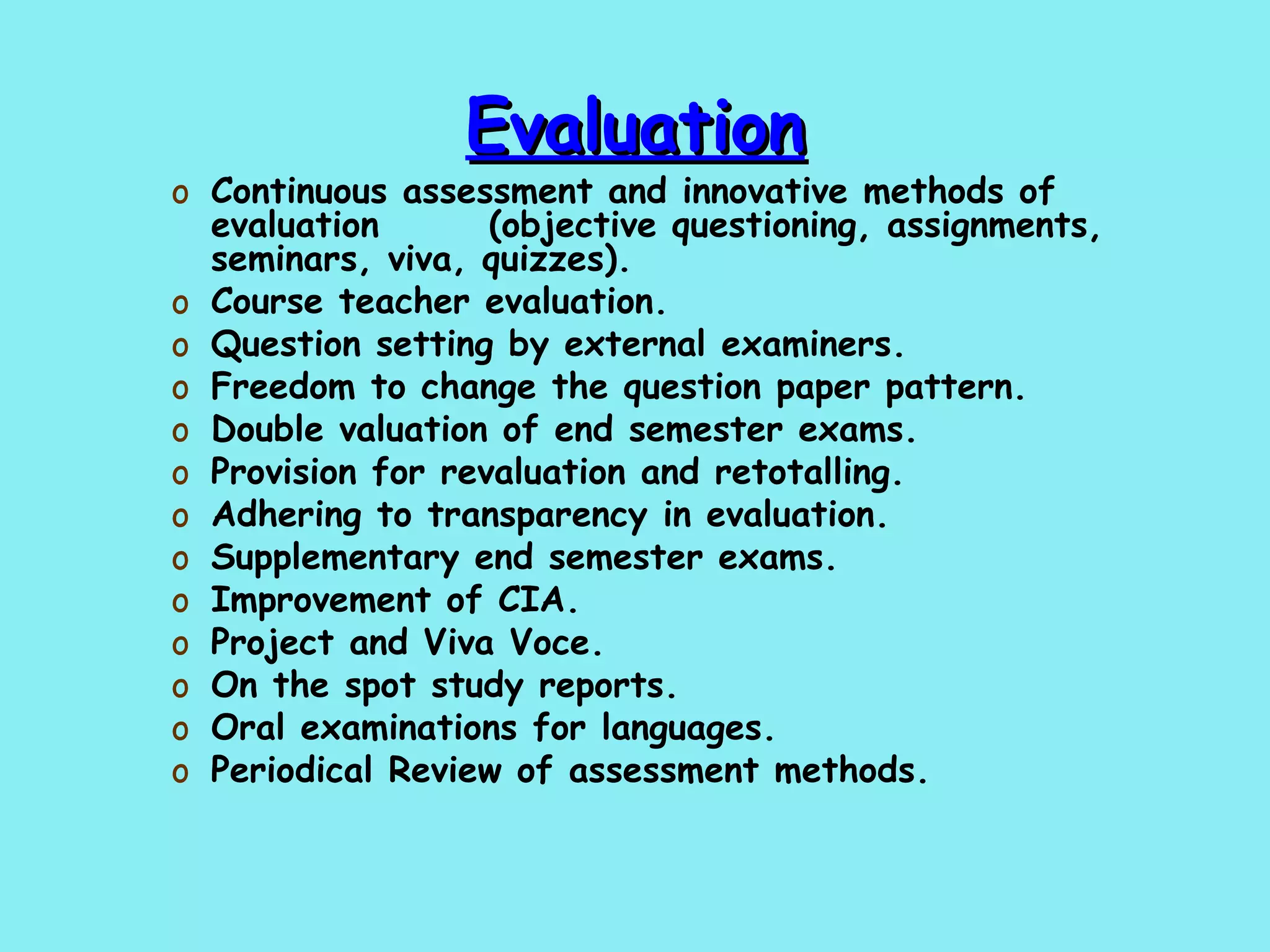 Evaluation Continuous assessment and innovative methods of evaluation  (objective questioning, assignments, seminars, viva, quizzes). Course teacher evaluation. Question setting by external examiners. Freedom to change the question paper pattern. Double valuation of end semester exams. Provision for revaluation and retotalling. Adhering to transparency in evaluation. Supplementary end semester exams. Improvement of CIA. Project and Viva Voce. On the spot study reports. Oral examinations for languages. Periodical Review of assessment methods. 