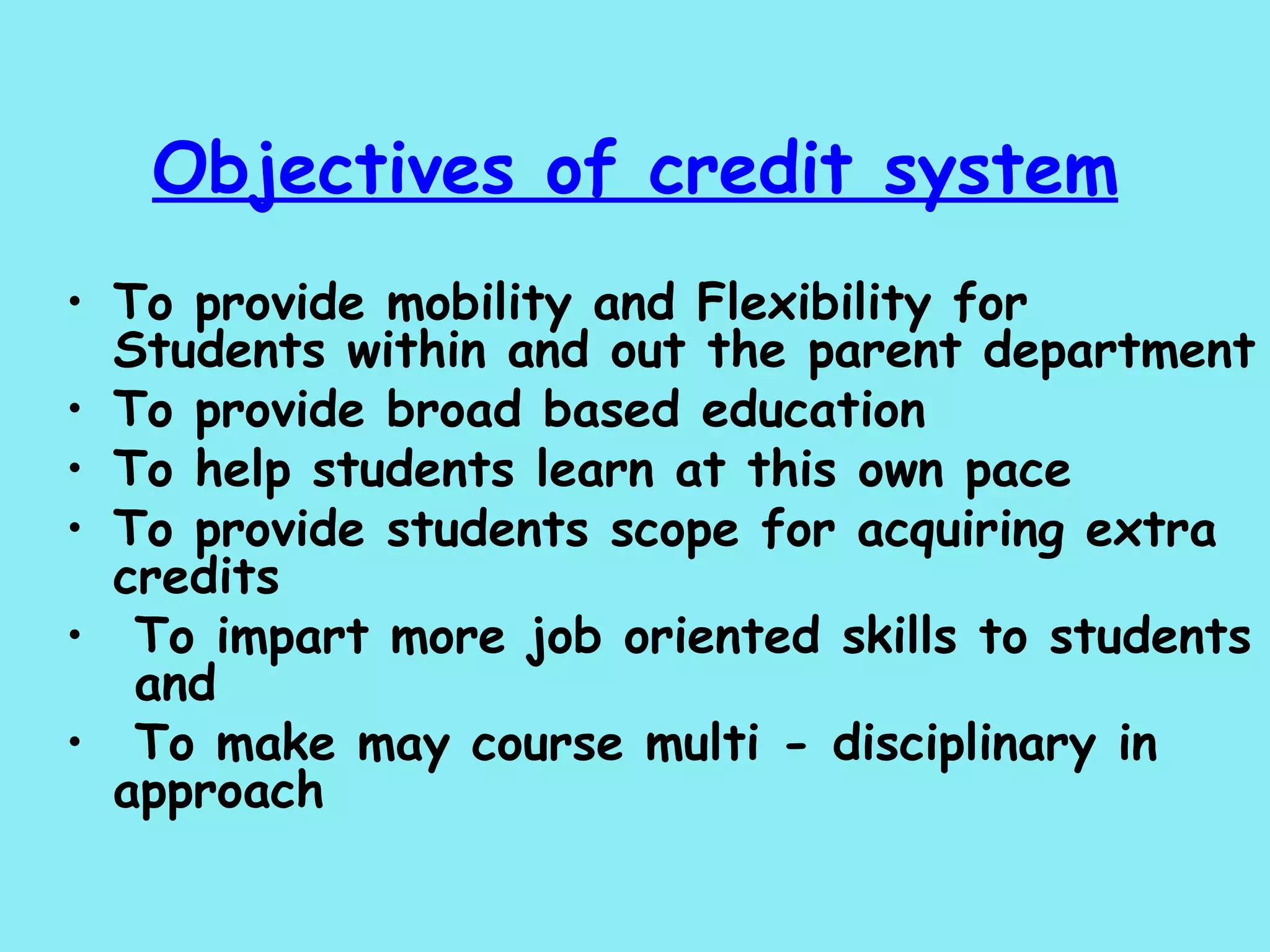 Objectives of credit system To provide mobility and Flexibility for Students within and out the parent department To provide broad based education To help students learn at this own pace To provide students scope for acquiring extra credits To impart more job oriented skills to students  and To make may course multi - disciplinary in approach 