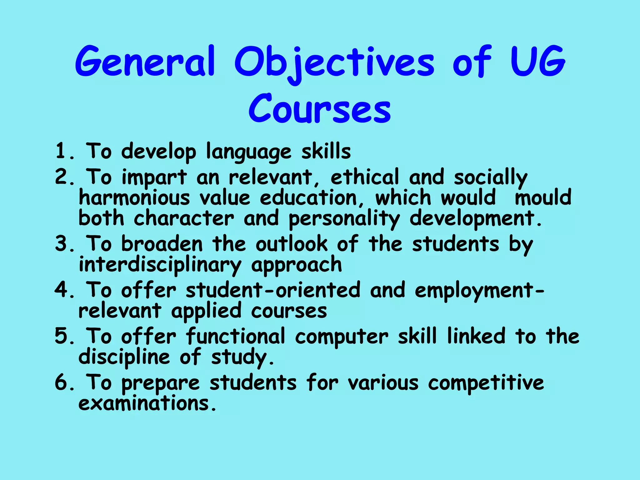 General Objectives of UG Courses 1. To develop language skills 2. To impart an relevant, ethical and socially  harmonious value education, which would  mould both character and personality development. 3. To broaden the outlook of the students by  interdisciplinary approach 4. To offer student-oriented and employment-relevant applied courses 5. To offer functional computer skill linked to the discipline of study. 6. To prepare students for various competitive examinations. 