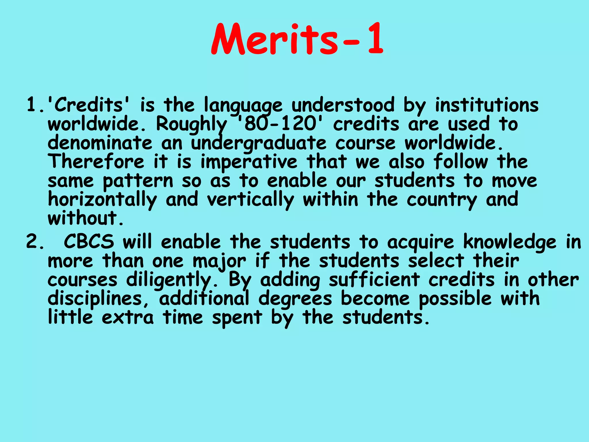 Merits-1 1.'Credits' is the language understood by institutions worldwide. Roughly '80-120' credits are used to denominate an undergraduate course worldwide. Therefore it is imperative that we also follow the same pattern so as to enable our students to move horizontally and vertically within the country and without. 2.  CBCS will enable the students to acquire knowledge in more than one major if the students select their courses diligently. By adding sufficient credits in other disciplines, additional degrees become possible with little extra time spent by the students. 