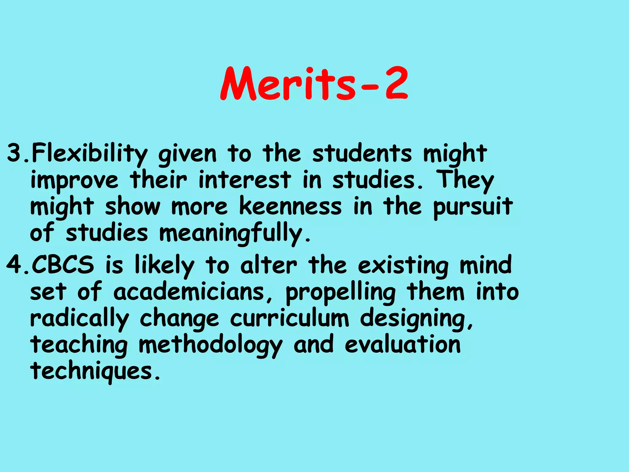 Merits-2 3.Flexibility given to the students might improve their interest in studies. They might show more keenness in the pursuit of studies meaningfully. 4.CBCS is likely to alter the existing mind set of academicians, propelling them into radically change curriculum designing, teaching methodology and evaluation techniques. 