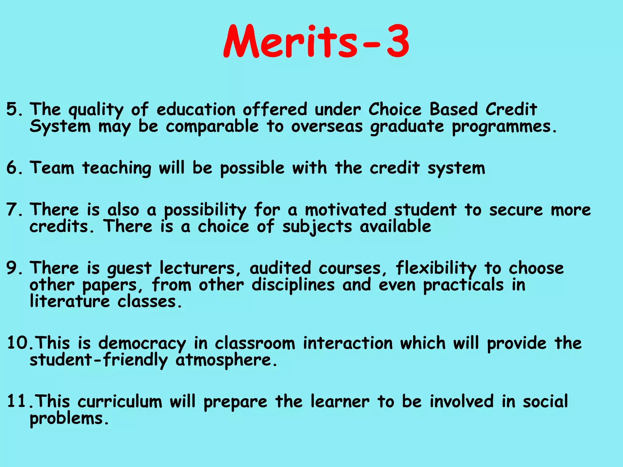 Merits-3 5. The quality of education offered under Choice Based Credit System may be comparable to overseas graduate programmes. 6. Team teaching will be possible with the credit system 7. There is also a possibility for a motivated student to secure more credits. There is a choice of subjects available 9. There is guest lecturers, audited courses, flexibility to choose other papers, from other disciplines and even practicals in literature classes. 10.This is democracy in classroom interaction which will provide the student-friendly atmosphere. 11.This curriculum will prepare the learner to be involved in social problems. 