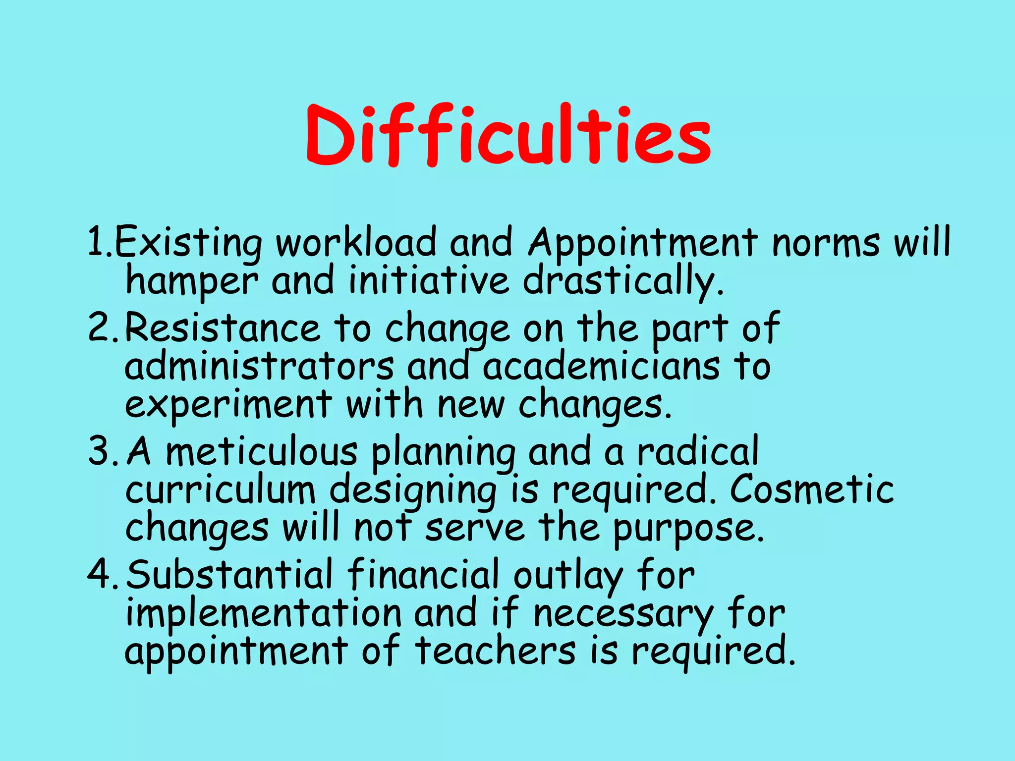 Difficulties 1.Existing workload and Appointment norms will hamper and initiative drastically. 2. Resistance to change on the part of administrators and academicians to experiment with new changes. 3. A meticulous planning and a radical curriculum designing is required. Cosmetic changes will not serve the purpose. 4. Substantial financial outlay for implementation and if necessary for appointment of teachers is required. 