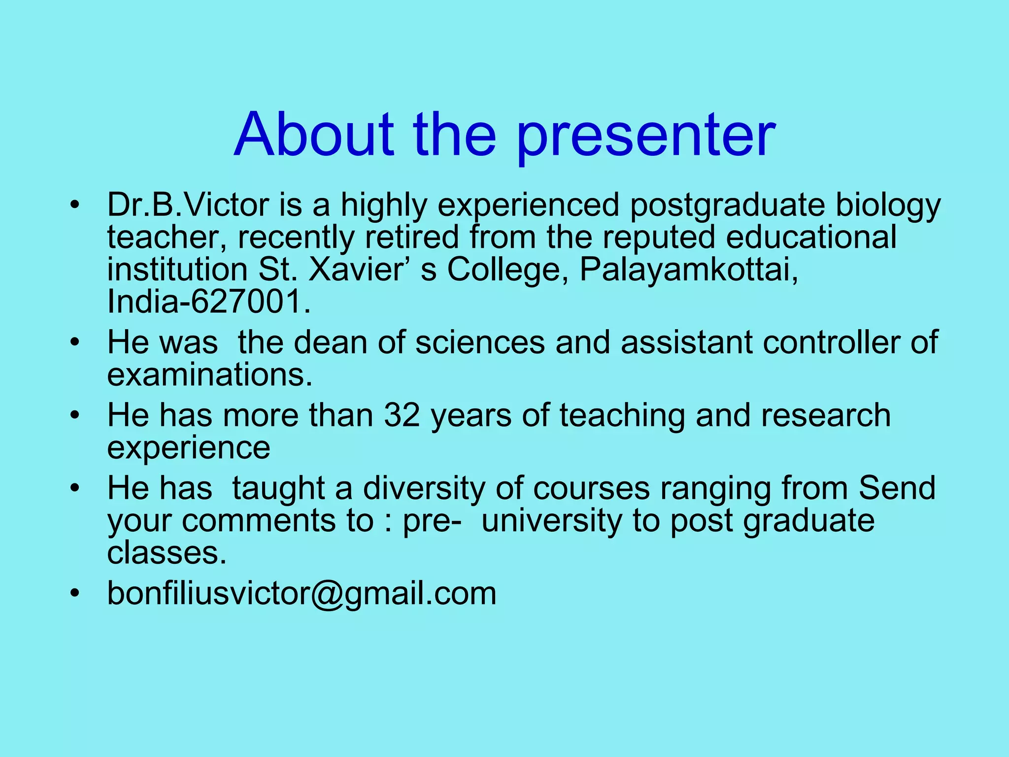 About the presenter Dr.B.Victor is a highly experienced postgraduate biology teacher, recently retired from the reputed educational institution St. Xavier’ s College, Palayamkottai, India-627001. He was  the dean of sciences and assistant controller of examinations. He has more than 32 years of teaching and research experience He has  taught a diversity of courses ranging from Send your comments to : pre-  university to post graduate classes. [email_address] 