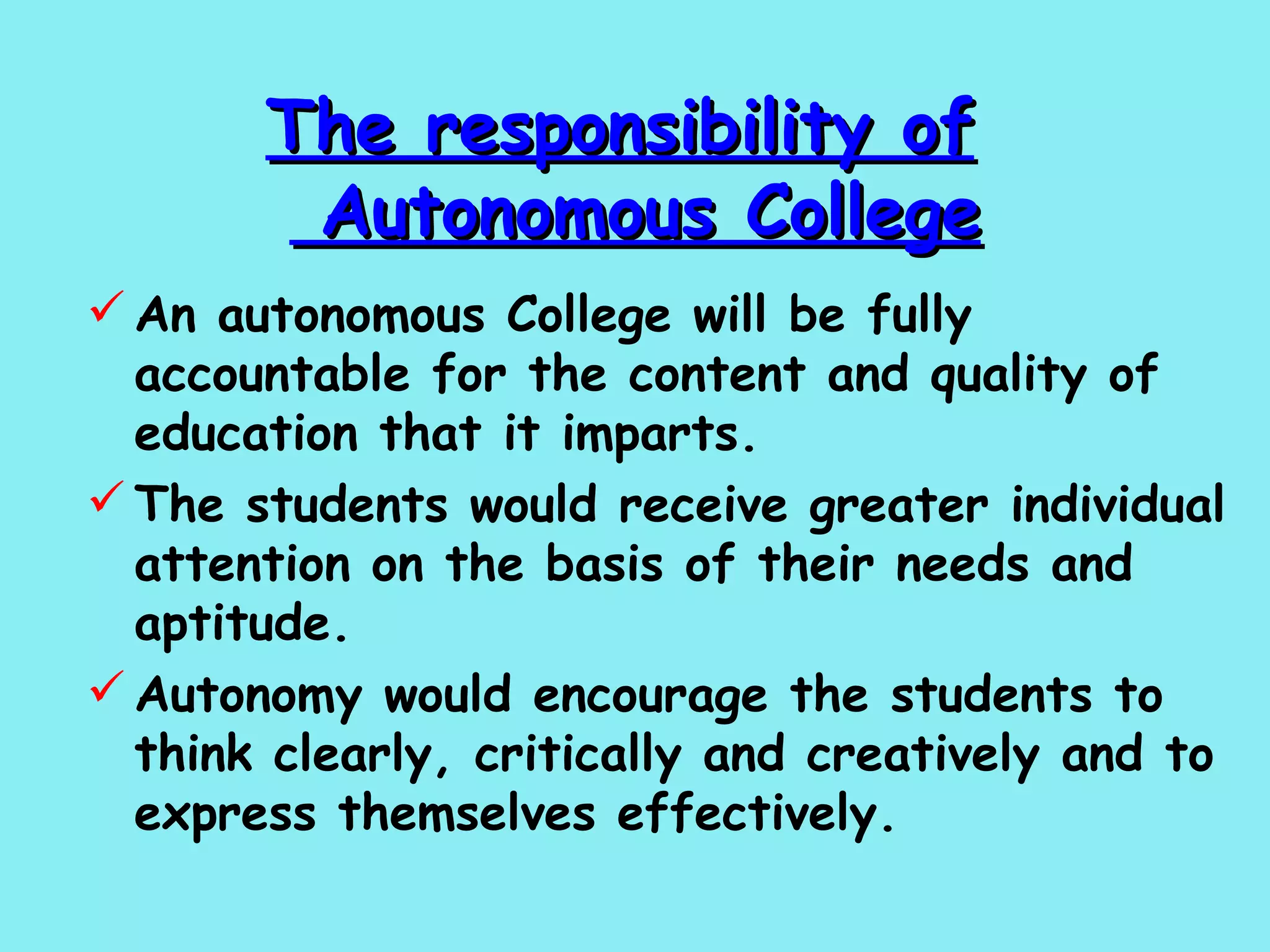 The responsibility of    Autonomous College An autonomous College will be fully accountable for the content and quality of education that it imparts.  The students would receive greater individual attention on the basis of their needs and aptitude.  Autonomy would encourage the students to think clearly, critically and creatively and to express themselves effectively.   