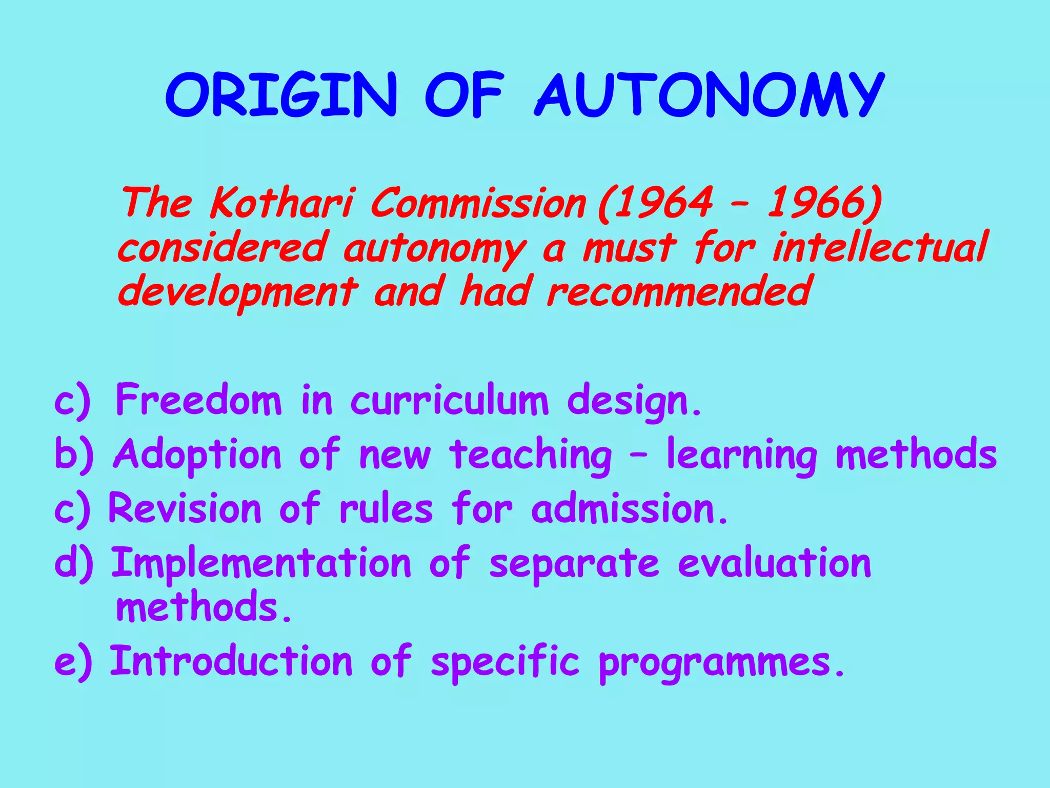 ORIGIN OF AUTONOMY   The Kothari Commission   (1964 – 1966) considered autonomy a must for intellectual development and had recommended Freedom in curriculum design. b) Adoption of new teaching – learning methods c) Revision of rules for admission. d) Implementation of separate evaluation  methods. e) Introduction of specific programmes. 