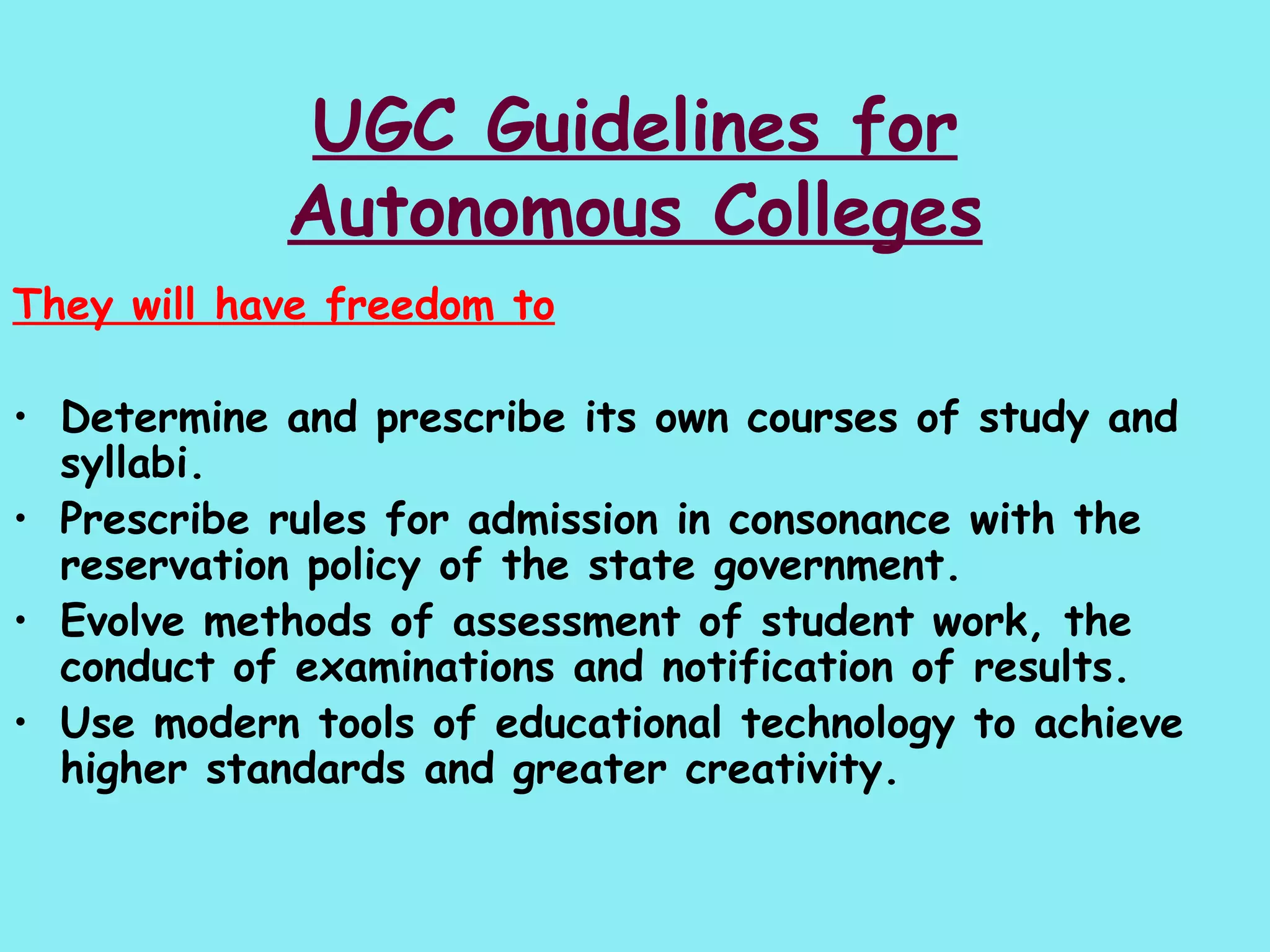 UGC Guidelines for Autonomous Colleges They will have freedom to Determine and prescribe its own courses of study and syllabi.  Prescribe rules for admission in consonance with the  reservation policy of the state government.  Evolve methods of assessment of student work, the conduct of examinations and notification of results. Use modern tools of educational technology to achieve higher standards and greater creativity. 