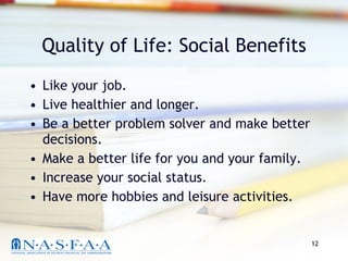 Quality of Life: Social Benefits Like your job. Live healthier and longer. Be a better problem solver and make better decisions. Make a better life for you and your family. Increase your social status. Have more hobbies and leisure activities. 