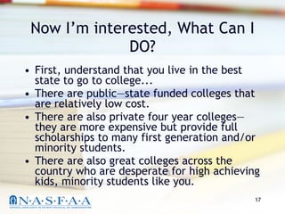 Now I’m interested, What Can I DO? First, understand that you live in the best state to go to college... There are public—state funded colleges that are relatively low cost.  There are also private four year colleges—they are more expensive but provide full scholarships to many first generation and/or minority students. There are also great colleges across the country who are desperate for high achieving kids, minority students like you. 