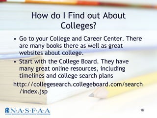 How do I Find out About Colleges? Go to your College and Career Center. There are many books there as well as great websites about college. Start with the College Board. They have many great online resources, including timelines and college search plans http://collegesearch.collegeboard.com/search/index.jsp 
