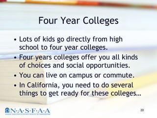 Four Year Colleges Lots of kids go directly from high school to four year colleges. Four years colleges offer you all kinds of choices and social opportunities.  You can live on campus or commute. In California, you need to do several things to get ready for these colleges… 