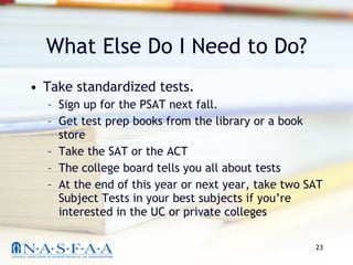 What Else Do I Need to Do? Take standardized tests.  Sign up for the PSAT next fall.  Get test prep books from the library or a book store Take the SAT or the ACT The college board tells you all about tests At the end of this year or next year, take two SAT Subject Tests in your best subjects if you’re interested in the UC or private colleges 