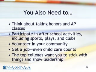 You Also Need to… Think about taking honors and AP classes Participate in after school activities, including sports, plays, and clubs Volunteer in your community Get a job—even child care counts The top colleges want you to stick with things and show leadership 