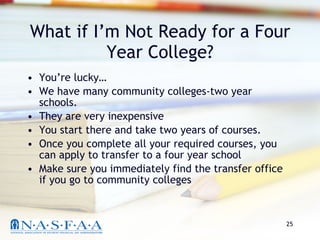 What if I’m Not Ready for a Four Year College? You’re lucky… We have many community colleges-two year schools. They are very inexpensive You start there and take two years of courses.  Once you complete all your required courses, you can apply to transfer to a four year school Make sure you immediately find the transfer office if you go to community colleges 