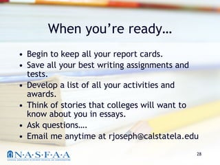 When you’re ready… Begin to keep all your report cards. Save all your best writing assignments and tests. Develop a list of all your activities and awards. Think of stories that colleges will want to know about you in essays. Ask questions…. Email me anytime at rjoseph@calstatela.edu 