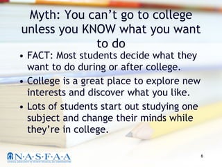 Myth: You can’t go to college unless you KNOW what you want to do FACT: Most students decide what they want to do during or after college. College is a great place to explore new interests and discover what you like. Lots of students start out studying one subject and change their minds while they’re in college. 