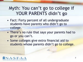 Myth: You can’t go to college if YOUR PARENTS didn’t go Fact: Forty percent of all undergraduate students have parents who didn’t go to college. There’s no rule that says your parents had to go or you can’t. Some colleges give extra financial aid to students whose parents didn’t go to college. 
