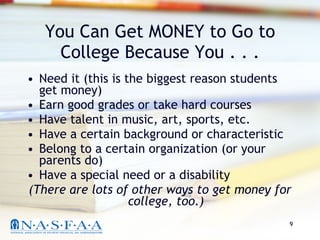 You Can Get MONEY to Go to College Because You . . . Need it (this is the biggest reason students get money) Earn good grades or take hard courses Have talent in music, art, sports, etc. Have a certain background or characteristic Belong to a certain organization (or your parents do) Have a special need or a disability (There are lots of other ways to get money for college, too.) 