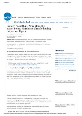 6/22/2018 College basketball: New Memphis coach Penny Hardaway already having impact on Tigers | NCAA.com
https://www.ncaa.com/news/basketball-men/article/2018-06-12/college-basketball-new-memphis-coach-penny-hardaway-already 1/3
Advertisement
Sports Schools Championships Video Tickets Shop
Men's Basketball Home Scores Bracket Rankings Standings Stats History Final Four NIT
Contact |Archive | RSS
College basketball: New Memphis
coach Penny Hardaway already having
impact on Tigers
Teresa M. Walker | The Associated Press
Last Updated - Jun 12, 2018 10:56 EDT
MEMPHIS, Tenn. — League championships, the NCAA Tournament and another Final Four berth
all accomplished by teams with a healthy dose of local talent — before sellout crowds.
High expectations for any college coach. For someone in their first college job, the combination
easily could be just too much.
Not for Anfernee "Penny" Hardaway.
RELATED: Andy Katz's latest Power 36 | Best challenge matchups
"I meet pressure head on," Memphis' newest coach said. "I mean I feel like I was born to do what
I'm doing right now. I feel like I have a good enough staff and us as a crew and our team, I really
love my team, and I feel like we can do whatever we really put our minds to that we can do. I don't
shy away from it. I know it's there, but I'm ready for the challenge."
A full house as coach Hardaway @Iam1Cent talks during his first media
session. #GoTigersGo pic.twitter.com/GuwNi5LDTa
— Memphis Basketball (@Memphis_MBB) April 19, 2018
Coaching his hometown Tigers seems like a perfect fit for the man known locally as just Penny.
And fans desperate to reclaim past glory see the Memphis native who grew up here, played at
then-Memphis State for another local legend in Larry Finch and returned to town when his All-Star
career in the NBA ended as the man to restore the program to the glory that includes three Final
Fours — even if only one still counts on the books.
Hardaway, who turns 47 in July, shares those same standards for the Tigers.
"That was my entire mindset coming in," Hardaway said. "I wasn't going to shy away from
competition. I wasn't going to shy away from saying what I really felt and what I meant. And I do
want to get this team back to where it was. Getting to the Final Fours, getting to the championship
games. But sealing the deal whenever we get back."
What the charismatic Hardaway has done in less than three months on the job has cranked
optimism higher than ever, and it's paying off already.
A great night at @AutoZone Park as Coach Penny Hardaway throws out
Advertisement
|
|
|
Headlines
BASE Florida tops TTU, keeps season alive
BASE Resilient Gators refuse to surrender
BASE MLB game coming to Omaha for 2019 CWS
BASE OSU's win an iconic moment in '18 CWS
BASE Hogs club way to verge of CWS finals
BASE How baseballs are prepared at the CWS
MBK Don't sleep on Nebraska as a hoops state
MBK Teams, conferences with most draft success
More News »
Villanova's second title in three
years affirms blueblood status
Villanova wins its second
national title in three years
Watch the 2018 edition of One
Shining Moment
Div IDiv I
 