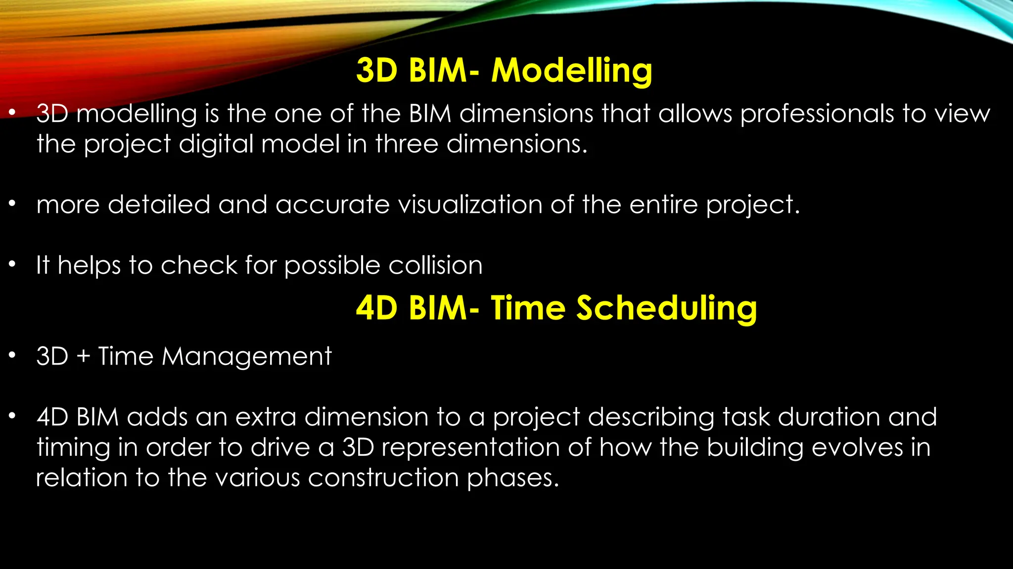 3D BIM- Modelling
• 3D modelling is the one of the BIM dimensions that allows professionals to view
the project digital model in three dimensions.
• more detailed and accurate visualization of the entire project.
• It helps to check for possible collision
• 3D + Time Management
• 4D BIM adds an extra dimension to a project describing task duration and
timing in order to drive a 3D representation of how the building evolves in
relation to the various construction phases.
4D BIM- Time Scheduling
 