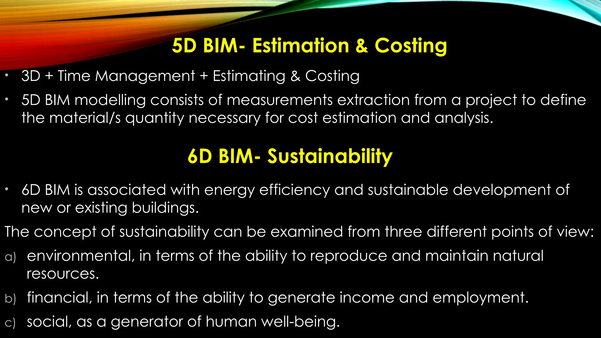 5D BIM- Estimation & Costing
• 3D + Time Management + Estimating & Costing
• 5D BIM modelling consists of measurements extraction from a project to define
the material/s quantity necessary for cost estimation and analysis.
• 6D BIM is associated with energy efficiency and sustainable development of
new or existing buildings.
The concept of sustainability can be examined from three different points of view:
a) environmental, in terms of the ability to reproduce and maintain natural
resources.
b) financial, in terms of the ability to generate income and employment.
c) social, as a generator of human well-being.
6D BIM- Sustainability
 