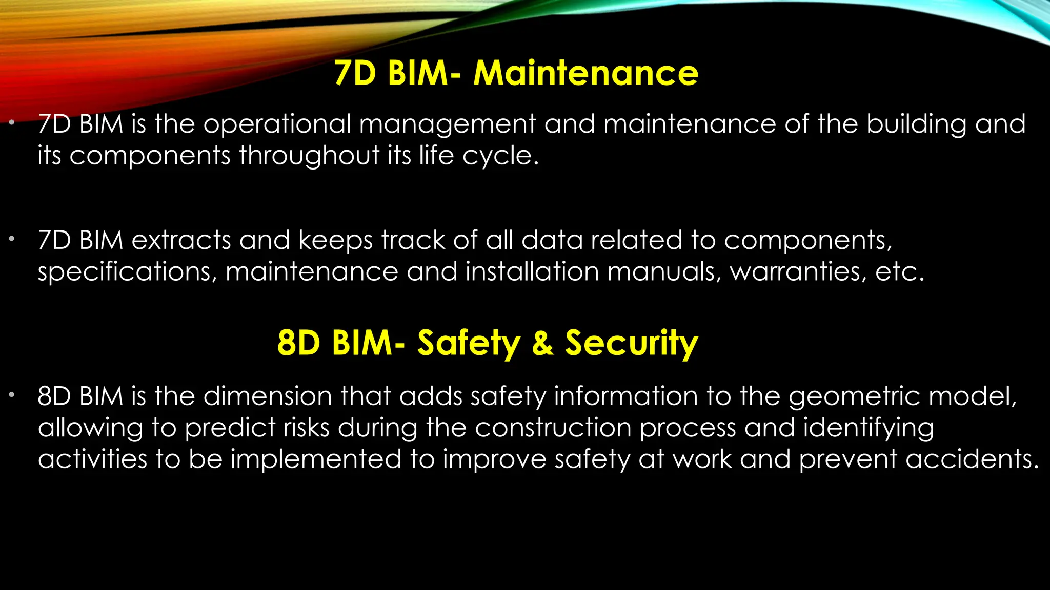 7D BIM- Maintenance
• 7D BIM is the operational management and maintenance of the building and
its components throughout its life cycle.
• 7D BIM extracts and keeps track of all data related to components,
specifications, maintenance and installation manuals, warranties, etc.
• 8D BIM is the dimension that adds safety information to the geometric model,
allowing to predict risks during the construction process and identifying
activities to be implemented to improve safety at work and prevent accidents.
8D BIM- Safety & Security
 