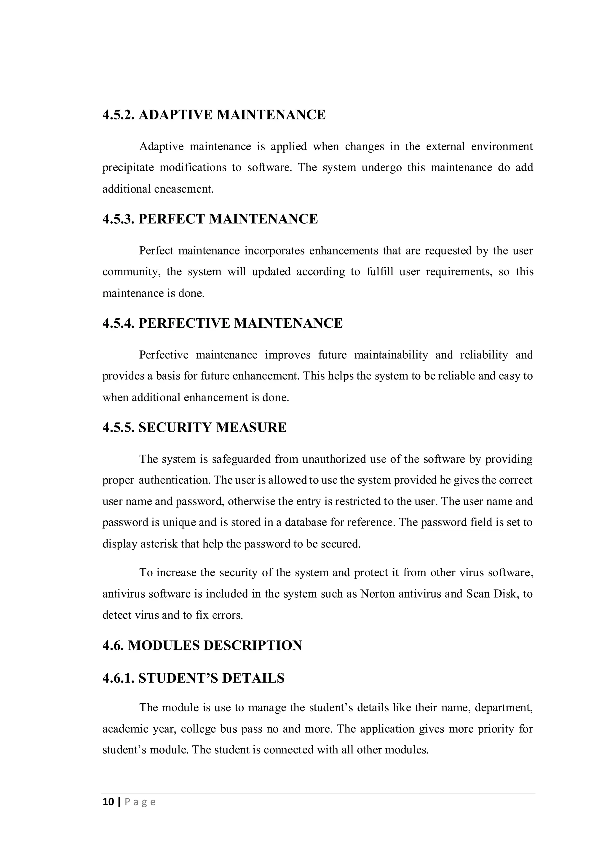 10 | P a g e
4.5.2. ADAPTIVE MAINTENANCE
Adaptive maintenance is applied when changes in the external environment
precipitate modifications to software. The system undergo this maintenance do add
additional encasement.
4.5.3. PERFECT MAINTENANCE
Perfect maintenance incorporates enhancements that are requested by the user
community, the system will updated according to fulfill user requirements, so this
maintenance is done.
4.5.4. PERFECTIVE MAINTENANCE
Perfective maintenance improves future maintainability and reliability and
provides a basis for future enhancement. This helps the system to be reliable and easy to
when additional enhancement is done.
4.5.5. SECURITY MEASURE
The system is safeguarded from unauthorized use of the software by providing
proper authentication. The user is allowed to use the system provided he gives the correct
user name and password, otherwise the entry is restricted to the user. The user name and
password is unique and is stored in a database for reference. The password field is set to
display asterisk that help the password to be secured.
To increase the security of the system and protect it from other virus software,
antivirus software is included in the system such as Norton antivirus and Scan Disk, to
detect virus and to fix errors.
4.6. MODULES DESCRIPTION
4.6.1. STUDENT’S DETAILS
The module is use to manage the student’s details like their name, department,
academic year, college bus pass no and more. The application gives more priority for
student’s module. The student is connected with all other modules.
 