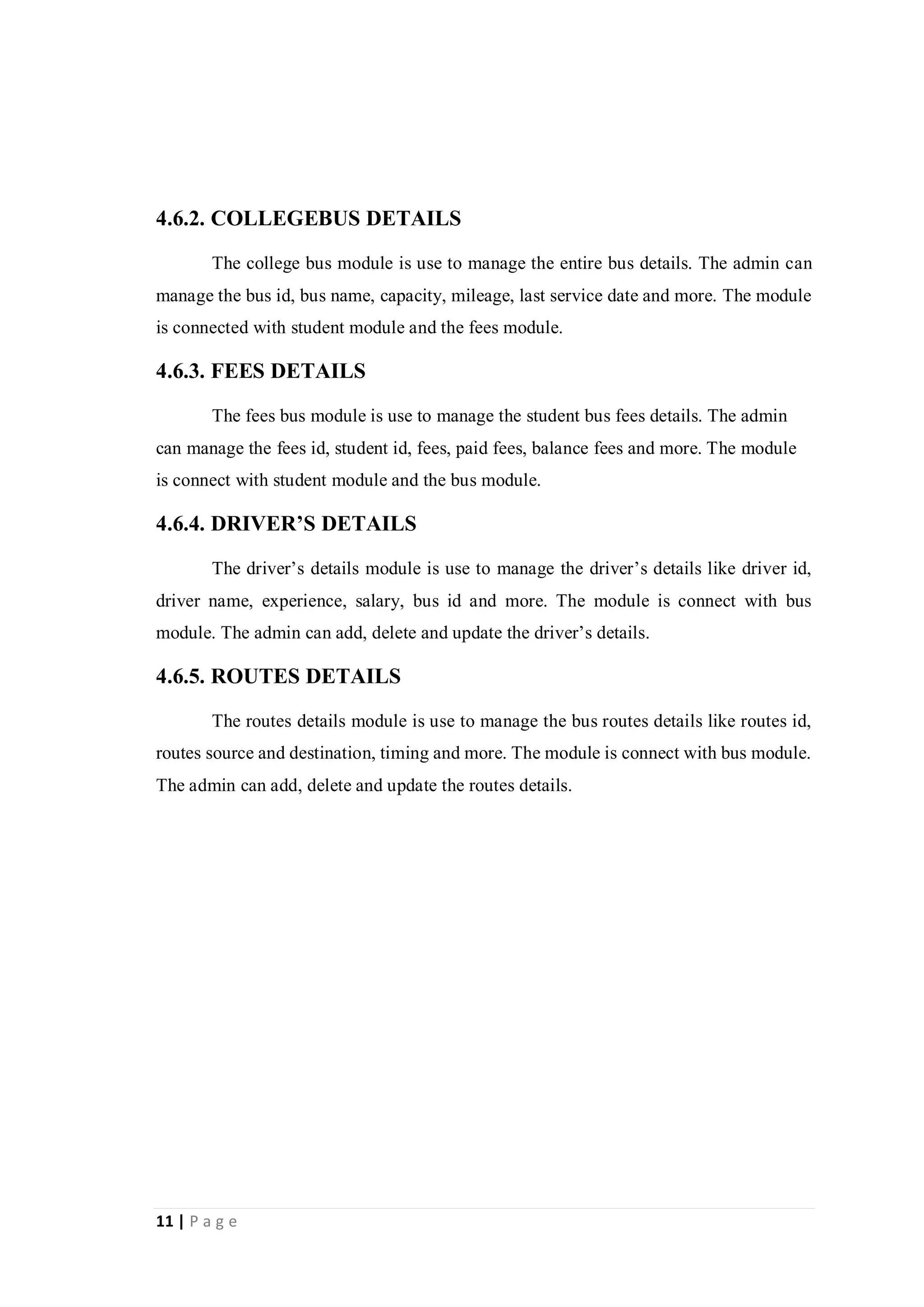 11 | P a g e
4.6.2. COLLEGEBUS DETAILS
The college bus module is use to manage the entire bus details. The admin can
manage the bus id, bus name, capacity, mileage, last service date and more. The module
is connected with student module and the fees module.
4.6.3. FEES DETAILS
The fees bus module is use to manage the student bus fees details. The admin
can manage the fees id, student id, fees, paid fees, balance fees and more. The module
is connect with student module and the bus module.
4.6.4. DRIVER’S DETAILS
The driver’s details module is use to manage the driver’s details like driver id,
driver name, experience, salary, bus id and more. The module is connect with bus
module. The admin can add, delete and update the driver’s details.
4.6.5. ROUTES DETAILS
The routes details module is use to manage the bus routes details like routes id,
routes source and destination, timing and more. The module is connect with bus module.
The admin can add, delete and update the routes details.
 