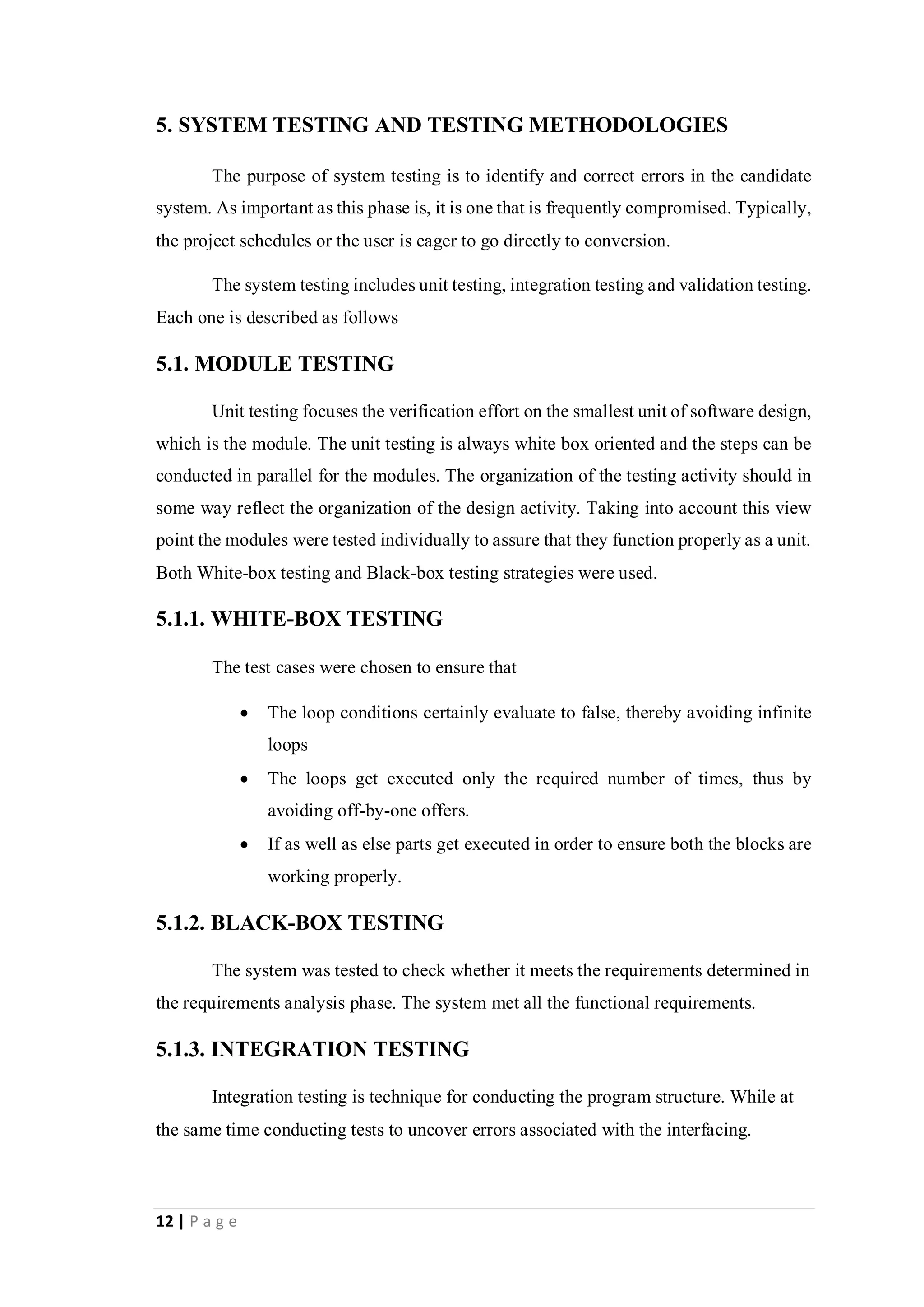 12 | P a g e
5. SYSTEM TESTING AND TESTING METHODOLOGIES
The purpose of system testing is to identify and correct errors in the candidate
system. As important as this phase is, it is one that is frequently compromised. Typically,
the project schedules or the user is eager to go directly to conversion.
The system testing includes unit testing, integration testing and validation testing.
Each one is described as follows
5.1. MODULE TESTING
Unit testing focuses the verification effort on the smallest unit of software design,
which is the module. The unit testing is always white box oriented and the steps can be
conducted in parallel for the modules. The organization of the testing activity should in
some way reflect the organization of the design activity. Taking into account this view
point the modules were tested individually to assure that they function properly as a unit.
Both White-box testing and Black-box testing strategies were used.
5.1.1. WHITE-BOX TESTING
The test cases were chosen to ensure that
 The loop conditions certainly evaluate to false, thereby avoiding infinite
loops
 The loops get executed only the required number of times, thus by
avoiding off-by-one offers.
 If as well as else parts get executed in order to ensure both the blocks are
working properly.
5.1.2. BLACK-BOX TESTING
The system was tested to check whether it meets the requirements determined in
the requirements analysis phase. The system met all the functional requirements.
5.1.3. INTEGRATION TESTING
Integration testing is technique for conducting the program structure. While at
the same time conducting tests to uncover errors associated with the interfacing.
 