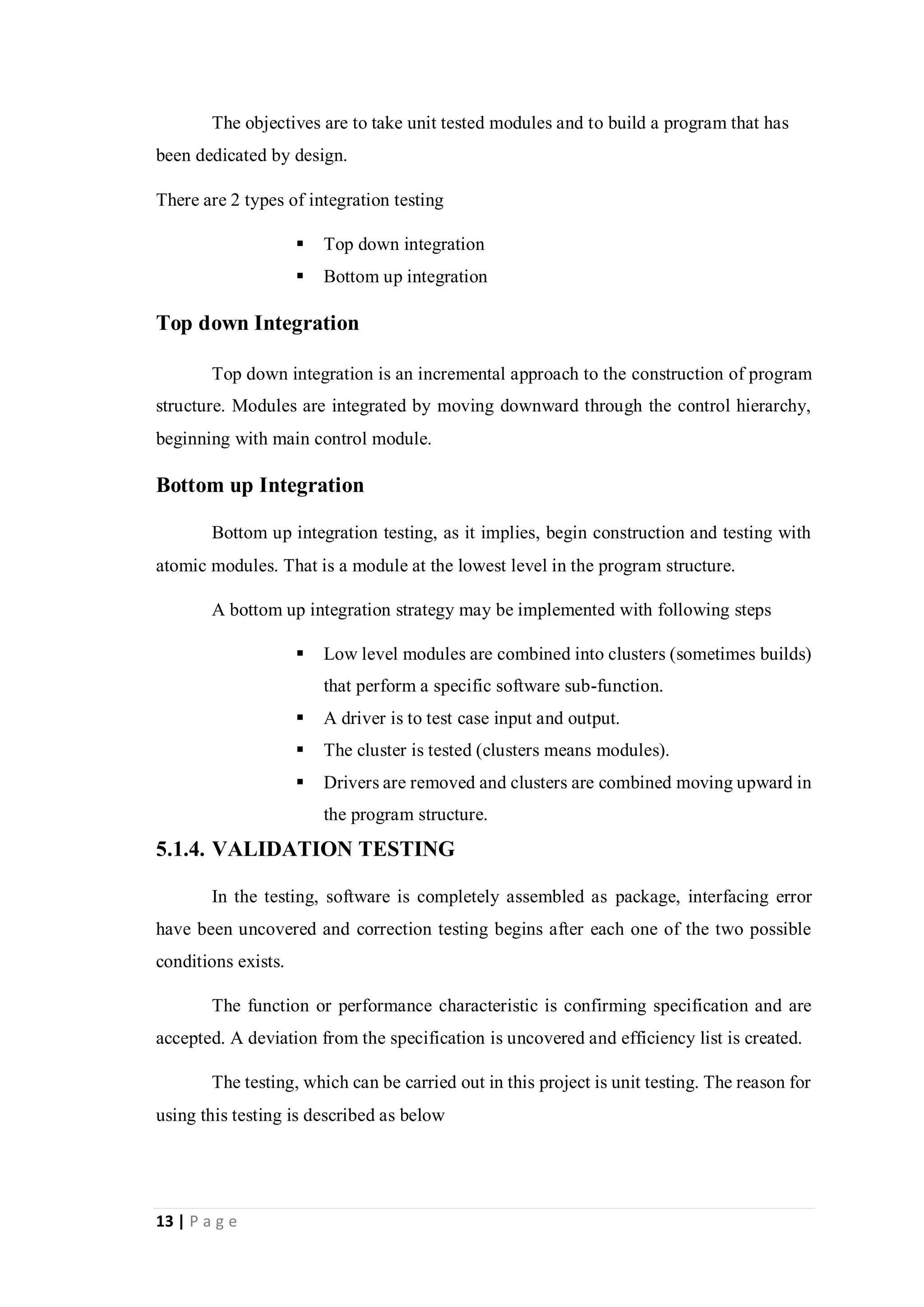 13 | P a g e
The objectives are to take unit tested modules and to build a program that has
been dedicated by design.
There are 2 types of integration testing
 Top down integration
 Bottom up integration
Top down Integration
Top down integration is an incremental approach to the construction of program
structure. Modules are integrated by moving downward through the control hierarchy,
beginning with main control module.
Bottom up Integration
Bottom up integration testing, as it implies, begin construction and testing with
atomic modules. That is a module at the lowest level in the program structure.
A bottom up integration strategy may be implemented with following steps
 Low level modules are combined into clusters (sometimes builds)
that perform a specific software sub-function.
 A driver is to test case input and output.
 The cluster is tested (clusters means modules).
 Drivers are removed and clusters are combined moving upward in
the program structure.
5.1.4. VALIDATION TESTING
In the testing, software is completely assembled as package, interfacing error
have been uncovered and correction testing begins after each one of the two possible
conditions exists.
The function or performance characteristic is confirming specification and are
accepted. A deviation from the specification is uncovered and efficiency list is created.
The testing, which can be carried out in this project is unit testing. The reason for
using this testing is described as below
 