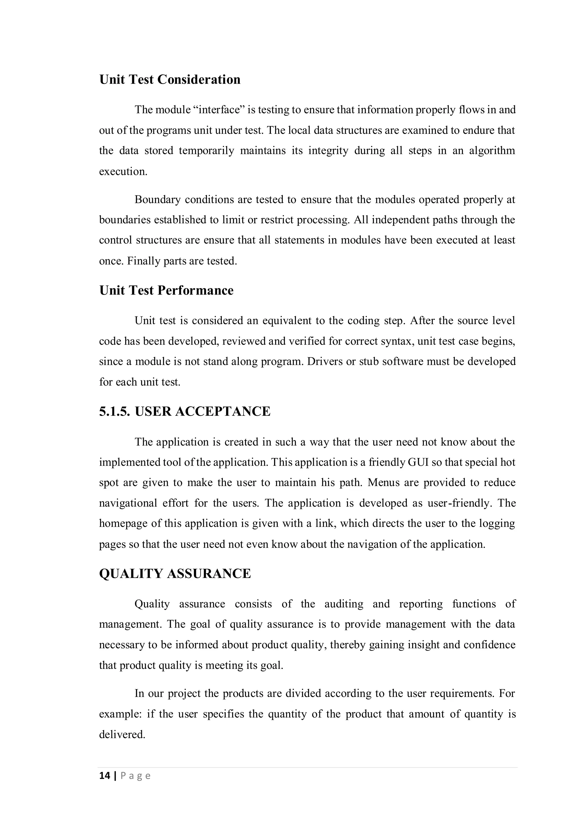 14 | P a g e
Unit Test Consideration
The module “interface” is testing to ensure that information properly flows in and
out of the programs unit under test. The local data structures are examined to endure that
the data stored temporarily maintains its integrity during all steps in an algorithm
execution.
Boundary conditions are tested to ensure that the modules operated properly at
boundaries established to limit or restrict processing. All independent paths through the
control structures are ensure that all statements in modules have been executed at least
once. Finally parts are tested.
Unit Test Performance
Unit test is considered an equivalent to the coding step. After the source level
code has been developed, reviewed and verified for correct syntax, unit test case begins,
since a module is not stand along program. Drivers or stub software must be developed
for each unit test.
5.1.5. USER ACCEPTANCE
The application is created in such a way that the user need not know about the
implemented tool of the application. This application is a friendly GUI so that special hot
spot are given to make the user to maintain his path. Menus are provided to reduce
navigational effort for the users. The application is developed as user-friendly. The
homepage of this application is given with a link, which directs the user to the logging
pages so that the user need not even know about the navigation of the application.
QUALITY ASSURANCE
Quality assurance consists of the auditing and reporting functions of
management. The goal of quality assurance is to provide management with the data
necessary to be informed about product quality, thereby gaining insight and confidence
that product quality is meeting its goal.
In our project the products are divided according to the user requirements. For
example: if the user specifies the quantity of the product that amount of quantity is
delivered.
 