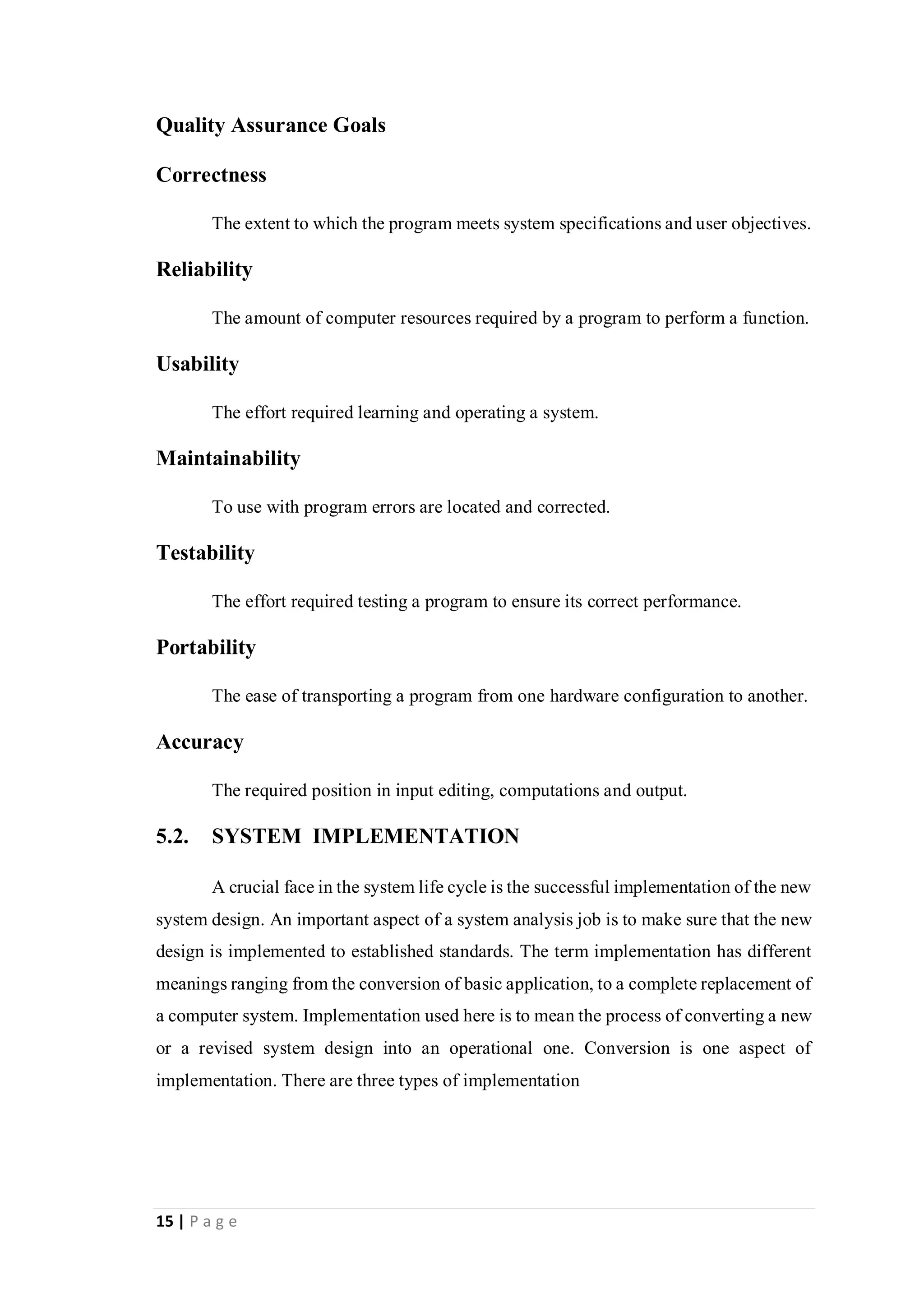 15 | P a g e
Quality Assurance Goals
Correctness
The extent to which the program meets system specifications and user objectives.
Reliability
The amount of computer resources required by a program to perform a function.
Usability
The effort required learning and operating a system.
Maintainability
To use with program errors are located and corrected.
Testability
The effort required testing a program to ensure its correct performance.
Portability
The ease of transporting a program from one hardware configuration to another.
Accuracy
The required position in input editing, computations and output.
5.2. SYSTEM IMPLEMENTATION
A crucial face in the system life cycle is the successful implementation of the new
system design. An important aspect of a system analysis job is to make sure that the new
design is implemented to established standards. The term implementation has different
meanings ranging from the conversion of basic application, to a complete replacement of
a computer system. Implementation used here is to mean the process of converting a new
or a revised system design into an operational one. Conversion is one aspect of
implementation. There are three types of implementation
 