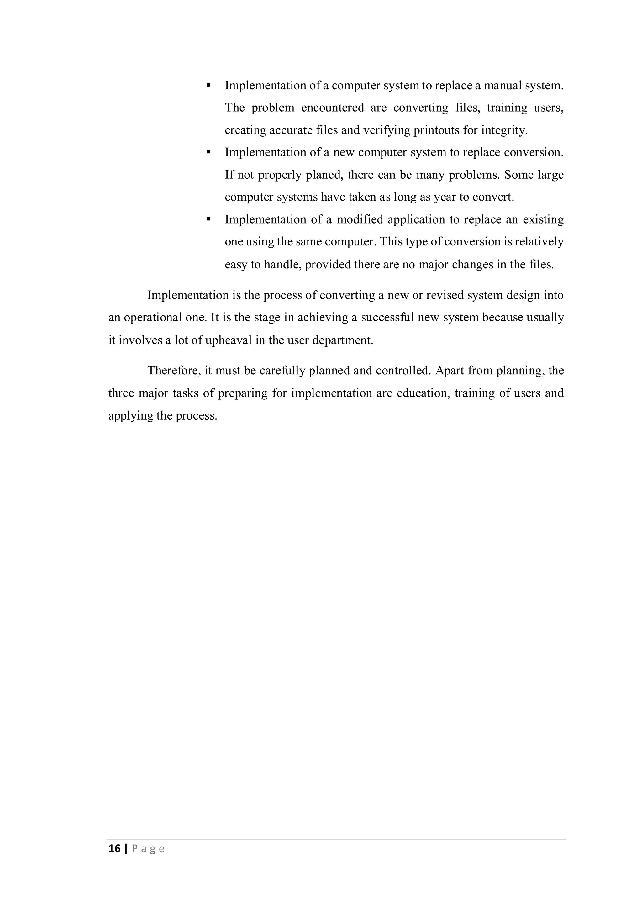 16 | P a g e
 Implementation of a computer system to replace a manual system.
The problem encountered are converting files, training users,
creating accurate files and verifying printouts for integrity.
 Implementation of a new computer system to replace conversion.
If not properly planed, there can be many problems. Some large
computer systems have taken as long as year to convert.
 Implementation of a modified application to replace an existing
one using the same computer. This type of conversion is relatively
easy to handle, provided there are no major changes in the files.
Implementation is the process of converting a new or revised system design into
an operational one. It is the stage in achieving a successful new system because usually
it involves a lot of upheaval in the user department.
Therefore, it must be carefully planned and controlled. Apart from planning, the
three major tasks of preparing for implementation are education, training of users and
applying the process.
 
