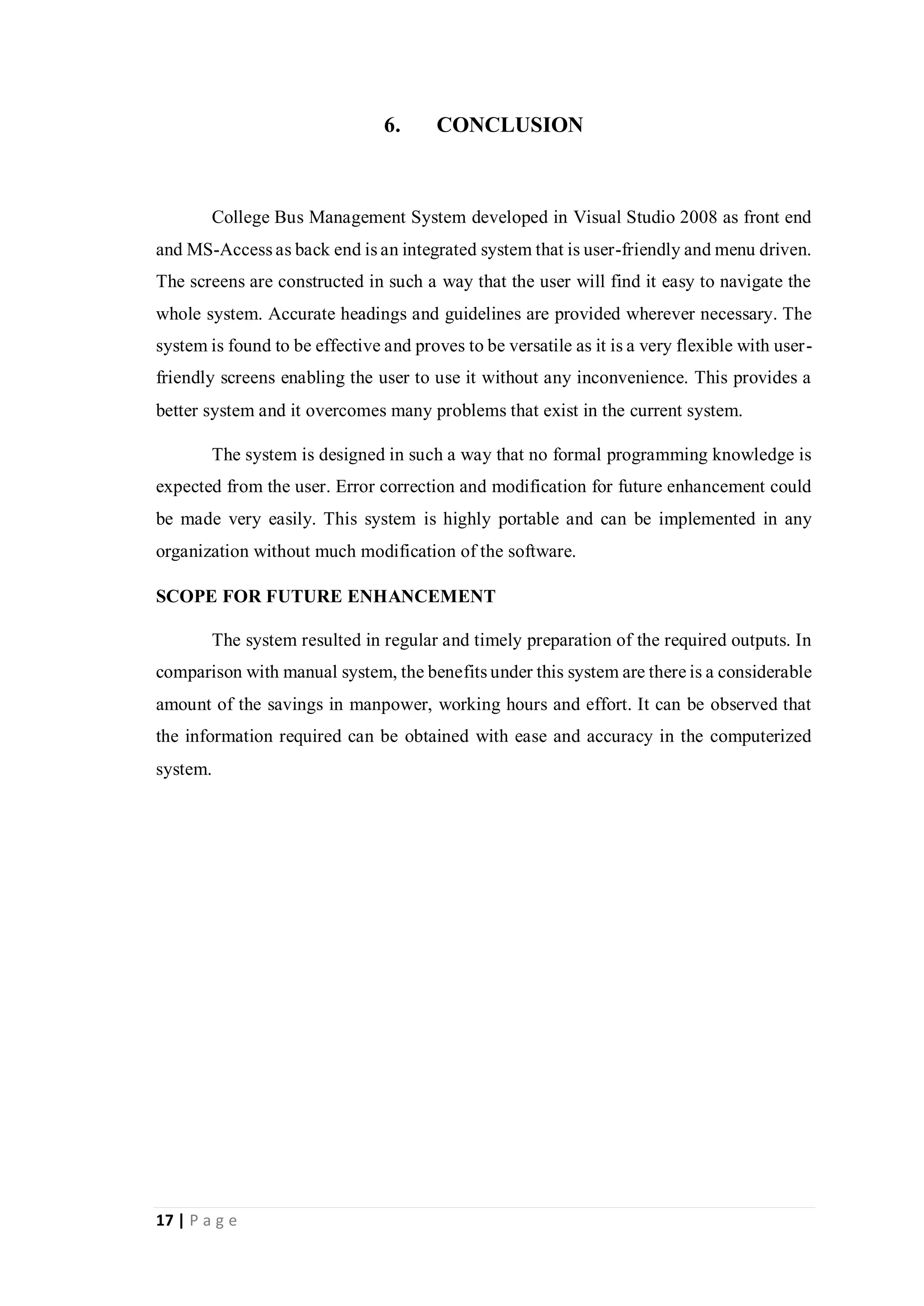17 | P a g e
6. CONCLUSION
College Bus Management System developed in Visual Studio 2008 as front end
and MS-Access as back end is an integrated system that is user-friendly and menu driven.
The screens are constructed in such a way that the user will find it easy to navigate the
whole system. Accurate headings and guidelines are provided wherever necessary. The
system is found to be effective and proves to be versatile as it is a very flexible with user-
friendly screens enabling the user to use it without any inconvenience. This provides a
better system and it overcomes many problems that exist in the current system.
The system is designed in such a way that no formal programming knowledge is
expected from the user. Error correction and modification for future enhancement could
be made very easily. This system is highly portable and can be implemented in any
organization without much modification of the software.
SCOPE FOR FUTURE ENHANCEMENT
The system resulted in regular and timely preparation of the required outputs. In
comparison with manual system, the benefits under this system are there is a considerable
amount of the savings in manpower, working hours and effort. It can be observed that
the information required can be obtained with ease and accuracy in the computerized
system.
 