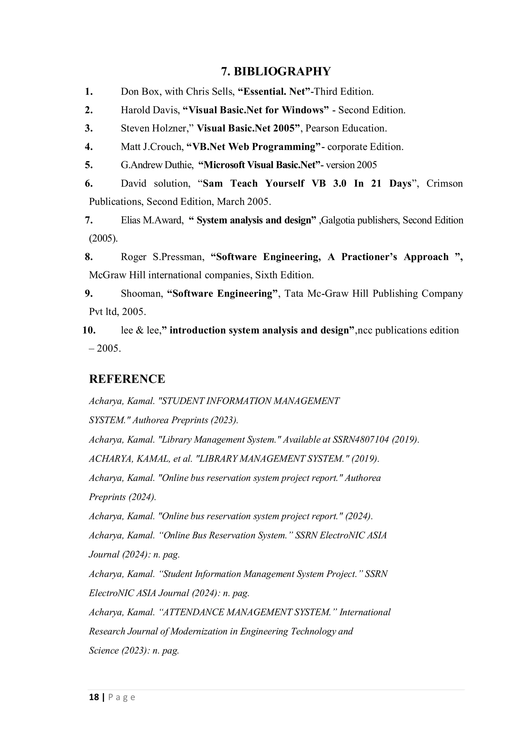 18 | P a g e
7. BIBLIOGRAPHY
1. Don Box, with Chris Sells, “Essential. Net”-Third Edition.
2. Harold Davis, “Visual Basic.Net for Windows” - Second Edition.
3. Steven Holzner,” Visual Basic.Net 2005”, Pearson Education.
4. Matt J.Crouch, “VB.Net Web Programming”- corporate Edition.
5. G.Andrew Duthie, “Microsoft Visual Basic.Net”- version 2005
6. David solution, “Sam Teach Yourself VB 3.0 In 21 Days”, Crimson
Publications, Second Edition, March 2005.
7. Elias M.Award, “ System analysis and design” ,Galgotia publishers, Second Edition
(2005).
8. Roger S.Pressman, “Software Engineering, A Practioner’s Approach ”,
McGraw Hill international companies, Sixth Edition.
9. Shooman, “Software Engineering”, Tata Mc-Graw Hill Publishing Company
Pvt ltd, 2005.
10. lee & lee,” introduction system analysis and design”,ncc publications edition
– 2005.
REFERENCE
Acharya, Kamal. "STUDENT INFORMATION MANAGEMENT
SYSTEM." Authorea Preprints (2023).
Acharya, Kamal. "Library Management System." Available at SSRN4807104 (2019).
ACHARYA, KAMAL, et al. "LIBRARY MANAGEMENT SYSTEM." (2019).
Acharya, Kamal. "Online bus reservation system project report." Authorea
Preprints (2024).
Acharya, Kamal. "Online bus reservation system project report." (2024).
Acharya, Kamal. “Online Bus Reservation System.” SSRN ElectroNIC ASIA
Journal (2024): n. pag.
Acharya, Kamal. “Student Information Management System Project.” SSRN
ElectroNIC ASIA Journal (2024): n. pag.
Acharya, Kamal. “ATTENDANCE MANAGEMENT SYSTEM.” International
Research Journal of Modernization in Engineering Technology and
Science (2023): n. pag.
 