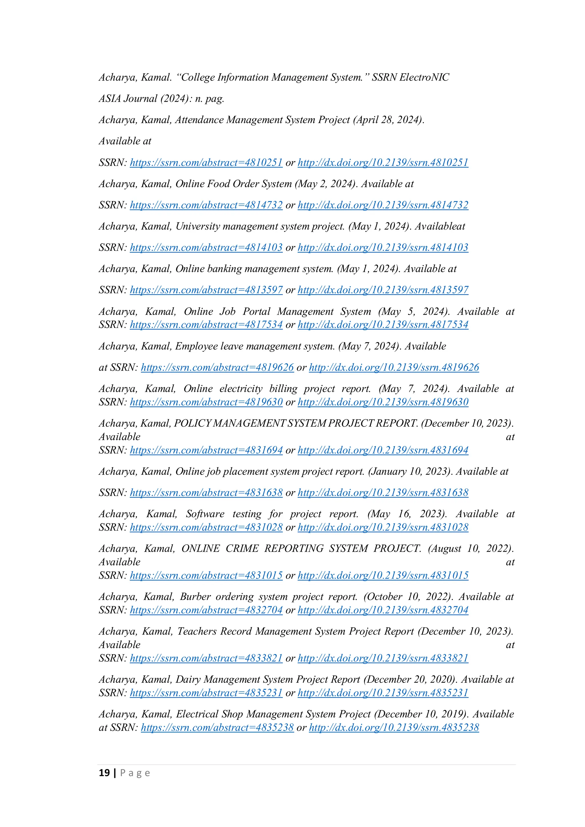 19 | P a g e
Acharya, Kamal. “College Information Management System.” SSRN ElectroNIC
ASIA Journal (2024): n. pag.
Acharya, Kamal, Attendance Management System Project (April 28, 2024).
Available at
SSRN: https://ssrn.com/abstract=4810251 or http://dx.doi.org/10.2139/ssrn.4810251
Acharya, Kamal, Online Food Order System (May 2, 2024). Available at
SSRN: https://ssrn.com/abstract=4814732 or http://dx.doi.org/10.2139/ssrn.4814732
Acharya, Kamal, University management system project. (May 1, 2024). Availableat
SSRN: https://ssrn.com/abstract=4814103 or http://dx.doi.org/10.2139/ssrn.4814103
Acharya, Kamal, Online banking management system. (May 1, 2024). Available at
SSRN: https://ssrn.com/abstract=4813597 or http://dx.doi.org/10.2139/ssrn.4813597
Acharya, Kamal, Online Job Portal Management System (May 5, 2024). Available at
SSRN: https://ssrn.com/abstract=4817534 or http://dx.doi.org/10.2139/ssrn.4817534
Acharya, Kamal, Employee leave management system. (May 7, 2024). Available
at SSRN: https://ssrn.com/abstract=4819626 or http://dx.doi.org/10.2139/ssrn.4819626
Acharya, Kamal, Online electricity billing project report. (May 7, 2024). Available at
SSRN: https://ssrn.com/abstract=4819630 or http://dx.doi.org/10.2139/ssrn.4819630
Acharya, Kamal, POLICY MANAGEMENT SYSTEM PROJECT REPORT. (December 10, 2023).
Available at
SSRN: https://ssrn.com/abstract=4831694 or http://dx.doi.org/10.2139/ssrn.4831694
Acharya, Kamal, Online job placement system project report. (January 10, 2023). Available at
SSRN: https://ssrn.com/abstract=4831638 or http://dx.doi.org/10.2139/ssrn.4831638
Acharya, Kamal, Software testing for project report. (May 16, 2023). Available at
SSRN: https://ssrn.com/abstract=4831028 or http://dx.doi.org/10.2139/ssrn.4831028
Acharya, Kamal, ONLINE CRIME REPORTING SYSTEM PROJECT. (August 10, 2022).
Available at
SSRN: https://ssrn.com/abstract=4831015 or http://dx.doi.org/10.2139/ssrn.4831015
Acharya, Kamal, Burber ordering system project report. (October 10, 2022). Available at
SSRN: https://ssrn.com/abstract=4832704 or http://dx.doi.org/10.2139/ssrn.4832704
Acharya, Kamal, Teachers Record Management System Project Report (December 10, 2023).
Available at
SSRN: https://ssrn.com/abstract=4833821 or http://dx.doi.org/10.2139/ssrn.4833821
Acharya, Kamal, Dairy Management System Project Report (December 20, 2020). Available at
SSRN: https://ssrn.com/abstract=4835231 or http://dx.doi.org/10.2139/ssrn.4835231
Acharya, Kamal, Electrical Shop Management System Project (December 10, 2019). Available
at SSRN: https://ssrn.com/abstract=4835238 or http://dx.doi.org/10.2139/ssrn.4835238
 