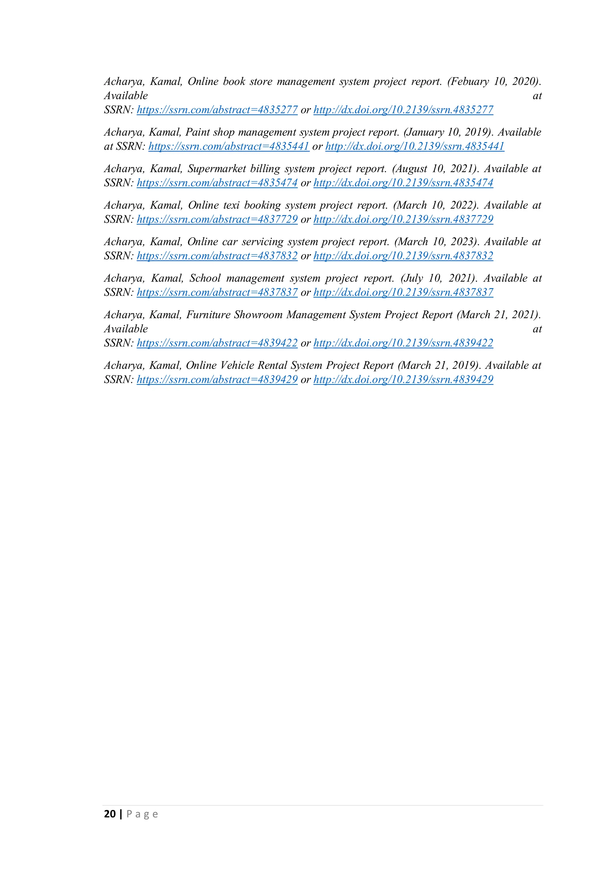 20 | P a g e
Acharya, Kamal, Online book store management system project report. (Febuary 10, 2020).
Available at
SSRN: https://ssrn.com/abstract=4835277 or http://dx.doi.org/10.2139/ssrn.4835277
Acharya, Kamal, Paint shop management system project report. (January 10, 2019). Available
at SSRN: https://ssrn.com/abstract=4835441 or http://dx.doi.org/10.2139/ssrn.4835441
Acharya, Kamal, Supermarket billing system project report. (August 10, 2021). Available at
SSRN: https://ssrn.com/abstract=4835474 or http://dx.doi.org/10.2139/ssrn.4835474
Acharya, Kamal, Online texi booking system project report. (March 10, 2022). Available at
SSRN: https://ssrn.com/abstract=4837729 or http://dx.doi.org/10.2139/ssrn.4837729
Acharya, Kamal, Online car servicing system project report. (March 10, 2023). Available at
SSRN: https://ssrn.com/abstract=4837832 or http://dx.doi.org/10.2139/ssrn.4837832
Acharya, Kamal, School management system project report. (July 10, 2021). Available at
SSRN: https://ssrn.com/abstract=4837837 or http://dx.doi.org/10.2139/ssrn.4837837
Acharya, Kamal, Furniture Showroom Management System Project Report (March 21, 2021).
Available at
SSRN: https://ssrn.com/abstract=4839422 or http://dx.doi.org/10.2139/ssrn.4839422
Acharya, Kamal, Online Vehicle Rental System Project Report (March 21, 2019). Available at
SSRN: https://ssrn.com/abstract=4839429 or http://dx.doi.org/10.2139/ssrn.4839429
 